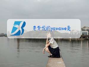 老外说的yawawe是什么梗