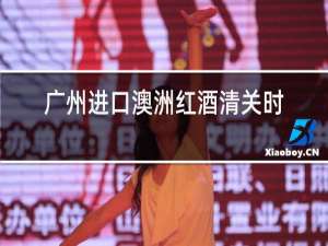 广州进口澳洲红酒清关时效多久