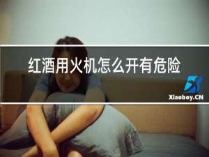 红酒用火机怎么开有危险吗