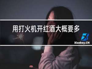 用打火机开红酒大概要多少分钟