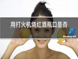 用打火机烧红酒瓶口是否能打开?