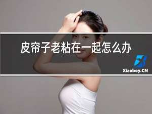 皮帘子老粘在一起怎么办