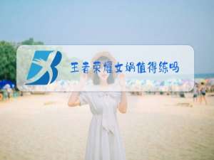 王者荣耀女娲值得练吗