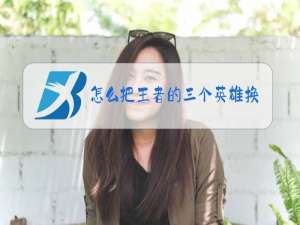 怎么把王者的三个英雄换了