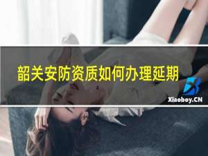 韶关安防资质如何办理延期