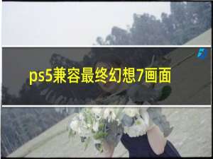 ps5兼容最终幻想7画面