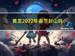 黄龙2022年春节封山吗