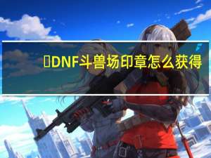 ​DNF斗兽场印章怎么获得（DNF斗兽场印章有什么用）