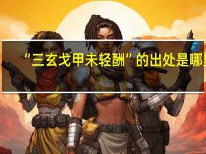 “三玄戈甲未轻酬”的出处是哪里