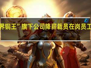 “世界铜王”旗下公司降薪裁员 在岗员工轮流割草