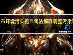 “两高”联合发布环境污染犯罪司法解释 调整污染环境罪定罪量刑标准