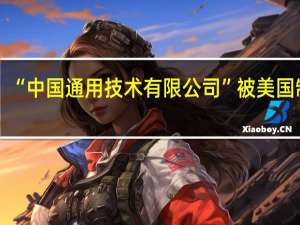 “中国通用技术有限公司”被美国制裁？公司澄清：媒体转载时翻译造成公众混淆