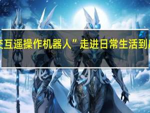 “人机交互遥操作机器人”走进日常生活 到底什么情况嘞