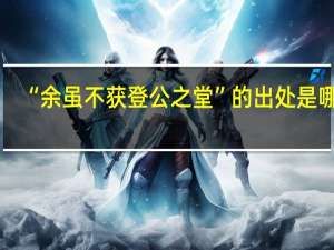 “余虽不获登公之堂”的出处是哪里