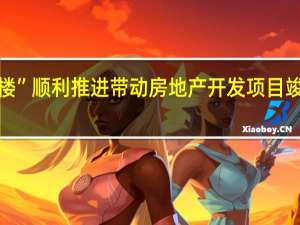 “保交楼”顺利推进 带动房地产开发项目竣工进度加快