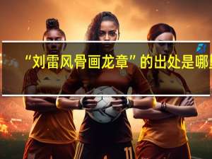 “刘雷风骨画龙章”的出处是哪里