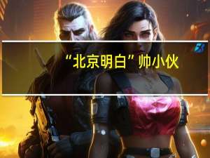 “北京明白”帅小伙，冲上热搜，他到底是谁