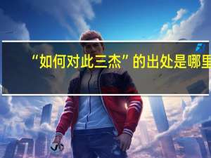 “如何对此三杰”的出处是哪里