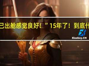 “我已出舱感觉良好！”15年了！ 到底什么情况呢