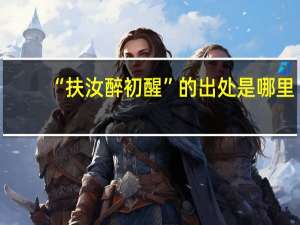 “扶汝醉初醒”的出处是哪里