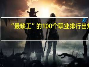 “最缺工”的100个职业排行出炉，排名前十的职业有哪些