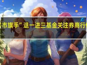 “牛市旗手”退一进三基金关注券商行情持续性