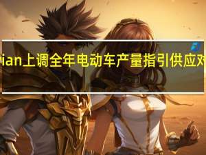“特斯拉劲敌”Rivian上调全年电动车产量指引供应对象将不再局限于亚马逊