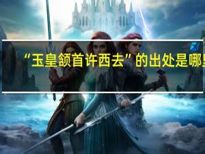 “玉皇颔首许西去”的出处是哪里