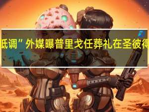 “生前张扬死时低调”外媒曝普里戈任葬礼在圣彼得堡以非公开形式举行