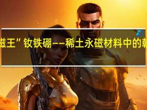“磁王”钕铁硼——稀土永磁材料中的朝阳产业