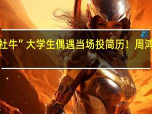 “社牛”大学生偶遇当场投简历！周鸿祎回应：第一反应就是留电话