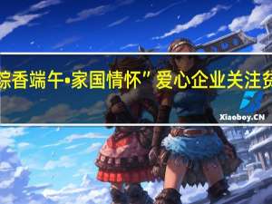 “粽香端午•家国情怀” 爱心企业关注贫困家庭，助力玉田乡村振兴