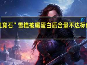 “紅寳石”雪糕被曝蛋白质含量不达标你买过吗？ 到底什么情况嘞