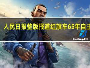 “红旗”谱荡气回肠！ 人民日报整版报道红旗车65年自主创新之路 到底什么情况嘞