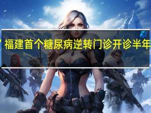 “终身服药”变“终身管理”福建首个糖尿病逆转门诊开诊半年已有不少人受益 到底什么情况嘞