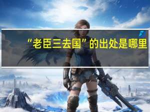“老臣三去国”的出处是哪里
