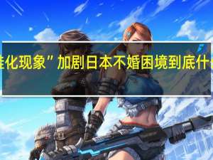 “蛙化现象”加剧日本不婚困境 到底什么情况呢