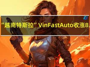 “越南特斯拉”VinFast Auto（VFS）收涨8.41%报8.12美元