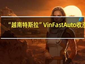 “越南特斯拉”VinFast Auto（VFS）收涨8.41%报8.12美元