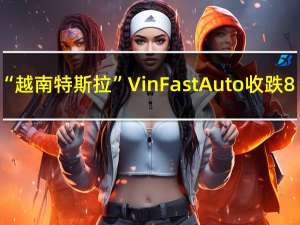 “越南特斯拉”VinFast Auto（VFS）收跌8.38%报15.75美元