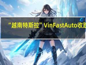 “越南特斯拉”VinFast Auto（VFS）收跌9.96%报7.23美元