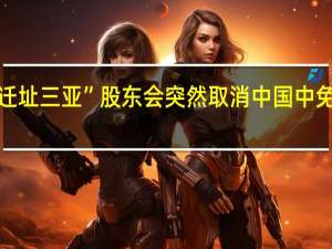 “迁址三亚”股东会突然取消中国中免总经理：还需统筹协调