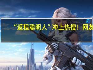 “返程聪明人”冲上热搜！网友：还是提前出发那批人 到底什么情况呢