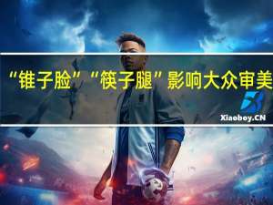 “锥子脸”“筷子腿”影响大众审美 专家：应把健康放第一 到底什么情况呢