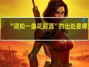 “须知一盏花前酒”的出处是哪里