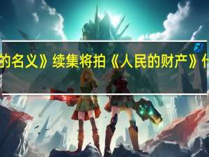 《人民的名义》续集将拍 《人民的财产》什么时候播出