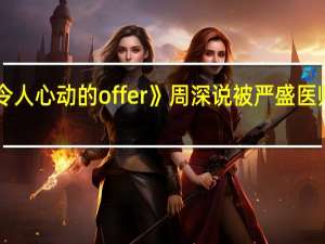 《令人心动的offer》周深说被严盛医师圈粉了，他有哪些吸引人的地方