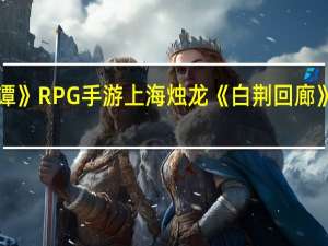 《古剑奇谭》RPG手游上海烛龙《白荆回廊》终极测试招募