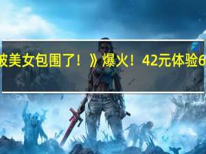 《完蛋！我被美女包围了！》爆火！42元体验6个“女友”引争议