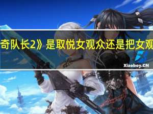 《惊奇队长2》是取悦女观众还是把女观众当傻子？ 到底什么情况嘞